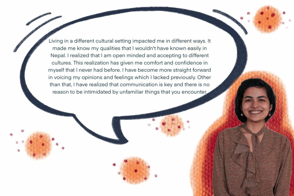 Living in a different cultural setting impacted me in different ways. It made me know my qualities that I wouldn't have known easily in Nepal. I realized that I am open minded and accepting to different cultures. This realization has given me comfort and confidence in myself that I never had before. I have become more straight forward in voicing my opinions and feelings which I lacked previously. Other than that, I have realized that communication is key and there is no reason to be intimidated by unfamiliar things that you encounter.